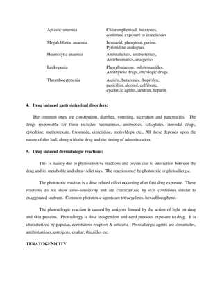 Aplastic anaemia Chloramphenicol, butazones,
continued exposure to insecticides
Megaloblastic anaemia Isoniazid, phenytoin, purine,
Pyrimidine analogues.
Heamolytic anaemia Antimalarials, antibacterials,
Antirheumatics, analgesics
Leukopenia Phenylbutazone, sulphonamides,
Antithyroid drugs, oncologic drugs.
Thrombocytopenia Aspirin, butazones, ibuprofen,
penicillin, alcohol, colfibrate,
cycotoxic agents, dextran, heparin.
4. Drug induced gastrointestinal disorders:
The common ones are constipation, diarrhea, vomiting, ulceration and pancreatitis. The
drugs responsible for these includes haematinics, antibiotics, salicylates, steroidal drugs,
ephedrine, methotrexate, frusemide, cimetidine, methyldopa etc., All these depends upon the
nature of diet had, along with the drug and the timing of administration.
5. Drug induced dermatologic reactions:
This is mainly due to photosensitive reactions and occurs due to interaction between the
drug and its metabolite and ultra-violet rays. The reaction may be phototoxic or photoallergic.
The phototoxic reaction is a dose related effect occurring after first drug exposure. These
reactions do not show cross-sensitivity and are characterized by skin conditions similar to
exaggerated sunburn. Common phototoxic agents are tetracyclines, hexachlorophene.
The photoallergic reaction is caused by antigens formed by the action of light on drug
and skin proteins. Photoallergy is dose independent and need previous exposure to drug. It is
characterized by papulae, eczematous eruption & urticaria. Photoallergic agents are cinnamates,
antihistamines, estrogens, coaltar, thiazides etc.
TERATOGENICITY
 