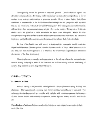 Teratogenicity means the process of abnormal growth. Certain chemical agents can
affect the somatic cells of a developing embryo in such a way that defects are produced in one or
another organ system; malformation or abnormal growth. Drugs or other factors that effects
deviations or abnormalities in the development of the embryo that are compatible with pre-natal
life and are observable post-natally are called “teratogens”. True teratogens cause abnormalities
at lower doses than are necessary to cause a toxic effect on the mother. The period of first ten to
twelve weeks of gestation is quite vulnerable to foetus with teratogens. Foetus is more
susceptible to drugs than mother as foetal hepatic enzymes function is minimum. So far known
teratogens are thalidomide, androgens, methotrexate, tetracyclines, diethylstibesterol etc.
In view of the health care with respect to teratogenicity, pharmacist should obtain the
important information from the patient; who includes the details of drugs taken with exact does
and dates, last menstruation period so as to determine the development stage of foetus at the time
of exposure of the drug (teratogens).
Thus the pharmacist can play an important role in the safe use of drug by maintaining the
medical history, studying in detail all the facts that are available and by efficient monitoring of
adverse drug reactions as also drug induced diseases.
CLINICAL TOXICITY
INTRODUCATION
Clinical toxicity is the poisonous effects produced clinically in human being by drugs and
chemicals. The happening of poisoning may be for suicidal, homicidal, or by accident. The
substances involved commonly are – oxalic acid, carbolic acid, potassium cyanide, barbiturates,
aconite, datura, arsenic and antimony compounds, chloral hydrate, methyl alcohol, insecticides
etc.
Classification of poisons: Poisons are classified into three main categories according to their
mode of action.
 