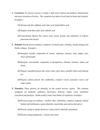 1. Corrosives: A corrosive poison is simply a high active irritant and produces inflammation
and acute ulceration of tissues. The symptoms are odour of acid, pain in throat and stomach.
Examples –
1.1 Strong acids like sulphuric acid, nitric acid, hydrochloric acid
1.2 Organic acids like oxalic acid, carbolic acid
1.3 Concentrated alkalies like caustic soda, caustic potash, and carbonates of sodium,
potassium and calcium
2. Irritants: Irritant poisons produce, symptoms of intense pain, vomiting, usually purging and
finally collapse. Examples –
2.1 Inorganic metallic compounds of arsenic, antimony, mercury, lead, copper, iron,
silver and bismuth.
2.2 Inorganic non-metallic compounds of phosphorous, chlorine, bromine, iodine and
boron.
2.3 Organic vegetable poisons like castor seeds, ergot, aloes, cannabis indica and marking
nut.
2.4 Organic animal poisons like cantharides, scorpion venom, poisonous insects and
snake venom.
3. Neurotics: These poisons act primarily on the central nervous system. The common
symptoms are headache, giddiness, drowsiness, delirium, stupor, coma, sometimes
convulsion and paralysis. Death usually comes from failure of respiration. Examples -
3.1 Poisons acting on cerebrum – alcohol, ether, chloroform, sedatives, hypnotic chloral
hydrate and barbiturates, opium alkaloids, insecticides and coal-tar derivatives.
3.2 Poisons acting on spinal chord-nux-vomica and its alkaloids, gelsemium
3.3 Poisons acting peripherally – conium and curare
 