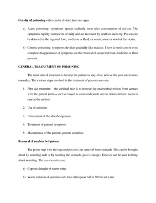 Gravity of poisoning – this can be divided into two types
a) Acute poisoning: symptoms appear suddenly soon after consumption of poison. The
symptoms rapidly increase in severity and are followed by death or recovery. Poison can
be detected in the ingested food, medicine or fluid, or vomit, urine or stool of the victim.
b) Chronic poisoning: symptoms develop gradually like malaise. There is remission or even
complete disappearance of symptoms on the removal of suspected food, medicine or fluid
poisons.
GENERAL TRAEATMENT OF POISONING
The main aim of treatment is to help the patient to stay alive, relieve the pain and restore
normalcy. The various steps involved in the treatment of poison cases are-
1. First aid treatment – the cardinal rule is to remove the unabsorbed poison from contact
with the patient (unless such removed is contraindicated) and to obtain definite medical
care at the earliest.
2. Use of antidotes
3. Elimination of the absorbed poison
4. Treatment of general symptoms
5. Maintenance of the patients general condition
Removal of unabsorbed poison
The prime step with the ingested poison is its removal from stomach. This can be brought
about by vomiting and/ or by washing the stomach (gastric lavage). Emetics can be used to bring
about vomiting. The usual emetics are:
a) Copious draught of warm water
b) Warm solution of common salt- two tablespoon full in 500 ml of water
 