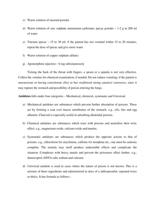 c) Warm solution of mustard powder
d) Warm solution of zinc sulphate ammonium carbonate, ipecac powder – 1-2 g in 200 ml
of water
e) Tincture ipecac – 15 to 30 ml. if the patient has not vomited within 15 to 20 minutes,
repeat the dose of ipecac and give more water
f) Warm solution of copper sulphate (dilute)
g) Apomorphine injection – 6 mg subcutaneously
Ticking the back of the throat with fingers, a spoon or a spatula is not very effective.
Collect the vomitus for chemical examination, if needed. Do not induce vomiting, if the patient is
unconscious or having convulsions (fits) or has swallowed strong caustics/ corrosives, since it
may rupture the stomach and possibility of poison entering the lungs.
Antidotes falls under four categories – Mechanical, chemical, systematic and Universal.
a) Mechanical antidotes are substances which prevent further absorption of poisons. These
act by forming a coat over mucus membranes of the stomach. e.g., oils, fats and egg
albumin. Charcoal is especially useful in adsorbing alkaloidal poisons.
b) Chemical antidotes are substances which react with poisons and neutralize their toxic
effect. e.g., magnesium oxide, calcium oxide and tannins.
c) Systematic antidotes are substances which produce the opposite actions to that of
poisons. e.g., chloroform for strychinine, caffeine for morphine etc., one must be cautious
complete. The remedy may itself produce undesirable effects and complicate the
situation. Complexes with heavy metals and prevent the poisonous effect further. e.g.,
dimercoprol, EDTA salts sodium and calcium.
d) Universal antidote is used in cases where the nature of poison is not known. This is a
mixture of three ingredients and administered in does of a tablespoonful, repeated twice
or thrice. It has formula as follows.-
 