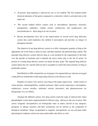 • At present, drug targeting is achieved by one or two method. The first method entails
chemical alteration of the parent compound to a derivative which is activated only at the
target site.
• The second method utilizes carriers such as microspheres, liposomes, niosomes,
nanoparticles, antibodies, cellular carriers (erythrocytes and lymphocytes) and
micromolecules to direct drug to its site of action.
• Recent developments have led to the improvement of several novel drug deliveries
system that could modernize the method of prescription and provides an integer of
therapeutic benefits.
The objective of any drug delivery system is to offer a therapeutic quantity of drug to the
appropriate site in the body to attain on time, and then maintain, the preferred drug content. The
principle drug delivery systems delivers drug at a rate dictated by the requirement of the body
over the episode of treatment and it channels the active entity only to the site of action. At
present no existing drug delivery system can attain all these goals. The targeted drug delivery
system attains the site- specific delivery but is incapable to control the release kinetics of drug in
predictable manner.
Paul Ehrlich in 1906, initiated the era of progress for targeted delivery when he envisaged
a drug delivery method that would target drugs directly to the disease to cells.
Numbers of carriers were used to carry drug to the target organ/ tissue which consist of
serum proteins, immunoglobulins, synthetic polymers, lipid vesicles (liposomes), microspheres,
erythrocytes, reverse micelles, surfactant vesicles (niosomes), and pharmacosomes etc
[Gregoriadis. G et al (1982)].
Amongst the different carriers, few drug carriers reach the stage of clinical trials where
phospholipids vesicle show tough potential for effective drug delivery to the site of action. This
carries (magnetic microparticles) are biologically static in nature, devoid of any antigenic,
pyrogenic or allergic reactions and their constituents can be utilized as the component of
biological membrane. Drugs encapsulated in magnetic microparticles are not activated under
physiological conditions and do not cause unfavorable side effects as well.
 