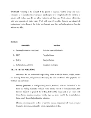 Treatment: vomiting to be induced if the poison is ingested. Gastric lavage and saline
catharatics to be carried out in severe cases. Gently open. Eyes with plenty of water for 10 to 15
minutes with eyelids open. Do not allow victims to rub their eyes. Wash poisons off the skin
with large amounts of plain water. Wash with soap if possible. Remove and discard all
contaminated cloths. Remove the victim into fresh air area. Start artificial respiration if needed
without any delay.
Antidotes
Insecticide Antidote
a. Organophosphorous compound Atropine, mercurial diuretic
b. DDT Phenobarbitone
c. Endrin Calcium lactate
d. Deltamethrin, Allethrin Diazepam or atropine
HEAVY METAL POISONING
The metals that are responsible for poisoning effect in our life are lead, copper, arsenic
and mercury. With these, the poisonous effect may be acute or chronic. The symptoms and
treatment are dealt under.
1. Arsenic symptoms: in acute poisoning nausea, faintness, heat and constriction in the
throat and burning pain in the stomach. Vomit initially consists of stomach contents, later
becomes blackish or greenish due to bile, followed by mucus and at last serum with
blood. Severe purging sometimes bloody, legs and joints painful due to dehydration.
Urine greatly diminished and painful urination.
Chronic poisoning results in loss of appetite, nausea, impairment of vision, repeated
headache, drowsiness, and patchy brown pigmentation of skin.
 