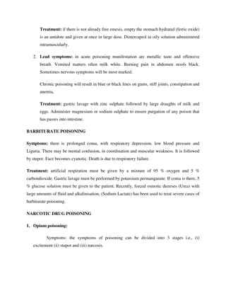 Treatment: if there is not already free emesis, empty the stomach hydrated (ferric oxide)
is an antidote and given at once in large dose. Dimercaprol in oily solution administered
intramuscularly.
2. Lead symptoms: in acute poisoning manifestation are metallic taste and offensive
breath. Vomited matters often milk white. Burning pain in abdomen stools black.
Sometimes nervous symptoms will be most marked.
Chronic poisoning will result in blue or black lines on gums, stiff joints, constipation and
anemia,
Treatment: gastric lavage with zinc sulphate followed by large draughts of milk and
eggs. Administer magnesium or sodium sulphate to ensure purgation of any poison that
has passes into intestine.
BARBITURATE POISONING
Symptoms: there is prolonged coma, with respiratory depression, low blood pressure and
Liguria. There may be mental confusion, in coordination and muscular weakness. It is followed
by stupor. Face becomes cyanotic. Death is due to respiratory failure.
Treatment: artificial respiration must be given by a mixture of 95 % oxygen and 5 %
carbondioxide. Gastric lavage must be performed by potassium permanganate. If coma is there, 5
% glucose solution must be given to the patient. Recently, forced osmotic diereses (Urea) with
large amounts of fluid and alkalinisation, (Sodium Lactate) has been used to treat severe cases of
barbiturate poisoning.
NARCOTIC DRUG POISONING
1. Opium poisoning:
Symptoms: the symptoms of poisoning can be divided into 3 stages i.e., (i)
excitement (ii) stupor and (iii) narcosis.
 