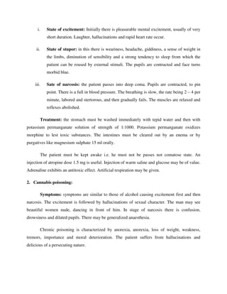 i. State of excitement: Initially there is pleasurable mental excitement, usually of very
short duration. Laughter, hallucinations and rapid heart rate occur.
ii. State of stupor: in this there is weariness, headache, giddiness, a sense of weight in
the limbs, diminution of sensibility and a strong tendency to sleep from which the
patient can be roused by external stimuli. The pupils are contracted and face turns
morbid blue.
iii. Sate of narcosis: the patient passes into deep coma. Pupils are contracted, to pin
point. There is a full in blood pressure. The breathing is slow, the rate being 2 – 4 per
minute, labored and stertorous, and then gradually fails. The muscles are relaxed and
reflexes abolished.
Treatment: the stomach must be washed immediately with tepid water and then with
potassium permanganate solution of strength of 1:1000. Potassium permanganate oxidizes
morphine to lest toxic substances. The intestines must be cleared out by an enema or by
purgatives like magnesium sulphate 15 ml orally.
The patient must be kept awake i.e. he must not be passes not comatose state. An
injection of atropine dose 1.5 mg is useful. Injection of warm saline and glucose may be of value.
Adrenaline exhibits an antitoxic effect. Artificial respiration may be given.
2. Cannabis poisoning:
Symptoms: symptoms are similar to those of alcohol causing excitement first and then
narcosis. The excitement is followed by hallucinations of sexual character. The man may see
beautiful women nude, dancing in front of him. In stage of narcosis there is confusion,
drowsiness and dilated pupils. There may be generalized anaesthesia.
Chronic poisoning is characterized by anorexia, anorexia, loss of weight, weakness,
tremors, importance and moral deterioration. The patient suffers from hallucinations and
delicious of a persecuting nature.
 