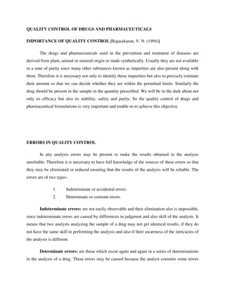 QUALITY CONTROL OF DRUGS AND PHARMACEUTICALS
IMPORTANCE OF QUALITY CONTROL [Rajasekaran, V. N. (1994)]
The drugs and pharmaceuticals used in the prevention and treatment of diseases are
derived from plant, animal or mineral origin or made synthetically. Usually they are not available
in a state of purity since many other substances known as impurities are also present along with
them. Therefore it is necessary not only to identify these impurities but also to precisely estimate
their amount so that we can decide whether they are within the permitted limits. Similarly the
drug should be present in the sample in the quantity prescribed. We will be in the dark about not
only its efficacy but also its stability, safety and purity. So the quality control of drugs and
pharmaceutical formulations is very important and enable us to achieve this objective.
ERRORS IN QUALITY CONTROL
In any analysis errors may be present to make the results obtained in the analysis
unreliable. Therefore it is necessary to have full knowledge of the sources of these errors so that
they may be eliminated or reduced ensuring that the results of the analysis will be reliable. The
errors are of two types:
1. Indeterminate or accidental errors.
2. Determinate or constant errors.
Indeterminate errors: are not easily observable and their elimination also is impossible,
since indeterminate errors are caused by differences in judgment and also skill of the analysts. It
means that two analysts analyzing the sample of a drug may not get identical results, if they do
not have the same skill in performing the analysis and also if their awareness of the intricacies of
the analysis is different.
Determinate errors: are those which occur again and again in a series of determinations
in the analysis of a drug. These errors may be caused because the analyst commits some errors
 