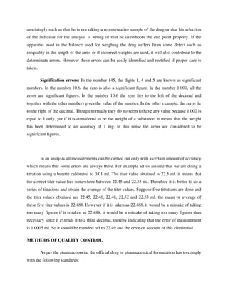 unwittingly such as that he is not taking a representative sample of the drug or that his selection
of the indicator for the analysis is wrong or that he overshoots the end point properly. If the
apparatus used in the balance used for weighing the drug suffers from some defect such as
inequality in the length of the arms or if incorrect weights are used, it will also contribute to the
determinate errors. However these errors can be easily identified and rectified if proper care is
taken.
Signification errors: In the number 145, the digits 1, 4 and 5 are known as significant
numbers. In the number 10.6, the zero is also a significant figure. In the number 1.000, all the
zeros are significant figures. In the number 10.6 the zero lies to the left of the decimal and
together with the other numbers gives the value of the number. In the other example, the zeros lie
to the right of the decimal. Though normally they do no seem to have any value because 1.000 is
equal to 1 only, yet if it is considered to be the weight of a substance, it means that the weight
has been determined to an accuracy of 1 mg. in this sense the zeros are considered to be
significant figures.
In an analysis all measurements can be carried out only with a certain amount of accuracy
which means that some errors are always there. For example let us assume that we are doing a
titration using a burette calibrated to 0.01 ml. The titer value obtained is 22.5 ml. it means that
the correct titer value lies somewhere between 22.45 and 22.55 ml. Therefore it is better to do a
series of titrations and obtain the average of the titer values. Suppose five titrations are done and
the titer values obtained are 22.45, 22.46, 22.48, 22.52 and 22.53 ml. the mean or average of
these five titer values is 22.488. However if it is taken as 22.488, it would be a mistake of taking
too many figures if it is taken as 22.488, it would be a mistake of taking too many figures than
necessary since it extends it to a third decimal, thereby indicating that the error of measurement
is 0.0005 ml. So it should be rounded off to 22.49 and the error on account of this eliminated.
METHODS OF QUALITY CONTROL
As per the pharmacopoeia, the official drug or pharmaceutical formulation has to comply
with the following standards:
 