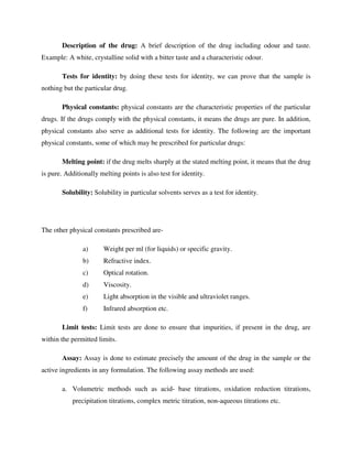 Description of the drug: A brief description of the drug including odour and taste.
Example: A white, crystalline solid with a bitter taste and a characteristic odour.
Tests for identity: by doing these tests for identity, we can prove that the sample is
nothing but the particular drug.
Physical constants: physical constants are the characteristic properties of the particular
drugs. If the drugs comply with the physical constants, it means the drugs are pure. In addition,
physical constants also serve as additional tests for identity. The following are the important
physical constants, some of which may be prescribed for particular drugs:
Melting point: if the drug melts sharply at the stated melting point, it means that the drug
is pure. Additionally melting points is also test for identity.
Solubility: Solubility in particular solvents serves as a test for identity.
The other physical constants prescribed are-
a) Weight per ml (for liquids) or specific gravity.
b) Refractive index.
c) Optical rotation.
d) Viscosity.
e) Light absorption in the visible and ultraviolet ranges.
f) Infrared absorption etc.
Limit tests: Limit tests are done to ensure that impurities, if present in the drug, are
within the permitted limits.
Assay: Assay is done to estimate precisely the amount of the drug in the sample or the
active ingredients in any formulation. The following assay methods are used:
a. Volumetric methods such as acid- base titrations, oxidation reduction titrations,
precipitation titrations, complex metric titration, non-aqueous titrations etc.
 