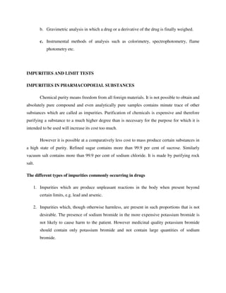 b. Gravimetric analysis in which a drug or a derivative of the drug is finally weighed.
c. Instrumental methods of analysis such as colorimetry, spectrophotometry, flame
photometry etc.
IMPURITIES AND LIMIT TESTS
IMPURITIES IN PHARMACOPOEIAL SUBSTANCES
Chemical purity means freedom from all foreign materials. It is not possible to obtain and
absolutely pure compound and even analytically pure samples contains minute trace of other
substances which are called as impurities. Purification of chemicals is expensive and therefore
purifying a substance to a much higher degree than is necessary for the purpose for which it is
intended to be used will increase its cost too much.
However it is possible at a comparatively less cost to mass produce certain substances in
a high state of purity. Refined sugar contains more than 99.9 per cent of sucrose. Similarly
vacuum salt contains more than 99.9 per cent of sodium chloride. It is made by purifying rock
salt.
The different types of impurities commonly occurring in drugs
1. Impurities which are produce unpleasant reactions in the body when present beyond
certain limits, e.g. lead and arsenic.
2. Impurities which, though otherwise harmless, are present in such proportions that is not
desirable. The presence of sodium bromide in the more expensive potassium bromide is
not likely to cause harm to the patient. However medicinal quality potassium bromide
should contain only potassium bromide and not contain large quantities of sodium
bromide.
 
