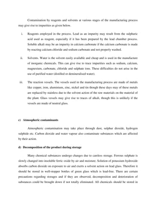 Contamination by reagents and solvents at various stages of the manufacturing process
may give rise to impurities as given below.
i. Reagents employed in the process. Lead as an impurity may result from the sulphuric
acid used as reagent, especially if it has been prepared by the lead chamber process.
Soluble alkali may be an impurity in calcium carbonate if the calcium carbonate is made
by reacting calcium chloride and sodium carbonate and not properly washed.
ii. Solvents. Water is the solvent easily available and cheap and is used in the manufacture
of inorganic chemicals. This can give rise to trace impurities such as sodium, calcium,
magnesium, carbonate, chloride and sulphate ions. These difficulties do not arise in the
use of purified water (distilled or demineralised water).
iii. The reaction vessels. The vessels used in the manufacturing process are made of metals
like copper, iron, aluminium, zinc, nickel and tin though these days may of these metals
are replaced by stainless due to the solvent action of the raw materials on the material of
the plant. Glass vessels may give rise to traces of alkali, though this is unlikely if the
vessels are made of neutral glass.
c) Atmospheric contaminants
Atmospheric contamination may take place through dust, sulphur dioxide, hydrogen
sulphide etc. Carbon dioxide and water vapour also contaminate substances which are affected
by their action.
d) Decomposition of the product during storage
Many chemical substances undergo changes due to careless storage. Ferrous sulphate is
slowly changed into insoluble ferric oxide by air and moisture. Solution of potassium hydroxide
absorbs carbon dioxide on exposure to air and exerts a solvent action on lead glass. Therefore it
should be stored in well-stopper bottles of green glass which is lead-free. There are certain
precautions regarding storages and if they are observed, decomposition and deterioration of
substances could be brought down if not totally eliminated. All chemicals should be stored in
 