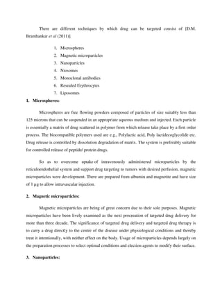 There are different techniques by which drug can be targeted consist of [D.M.
Bramhankar et al (2011)].
1. Microspheres
2. Magnetic microparticles
3. Nanoparticles
4. Niosomes
5. Monoclonal antibodies
6. Resealed Erythrocytes
7. Liposomes
1. Microspheres:
Microspheres are free flowing powders composed of particles of size suitably less than
125 microns that can be suspended in an appropriate aqueous medium and injected. Each particle
is essentially a matrix of drug scattered in polymer from which release take place by a first order
process. The biocompatible polymers used are e.g., Polylactic acid, Poly lactidecoglycolide etc.
Drug release is controlled by dissolution degradation of matrix. The system is preferably suitable
for controlled release of peptide/ protein drugs.
So as to overcome uptake of intravenously administered microparticles by the
reticuloendothelial system and support drug targeting to tumors with desired perfusion, magnetic
microparticles were development. There are prepared from albumin and magnetite and have size
of 1 µg to allow intravascular injection.
2. Magnetic microparticles:
Magnetic microparticles are being of great concern due to their sole purposes. Magnetic
microparticles have been lively examined as the next procreation of targeted drug delivery for
more than three decade. The significance of targeted drug delivery and targeted drug therapy is
to carry a drug directly to the centre of the disease under physiological conditions and thereby
treat it intentionally, with neither effect on the body. Usage of microparticles depends largely on
the preparation processes to select optimal conditions and election agents to modify their surface.
3. Nanoparticles:
 