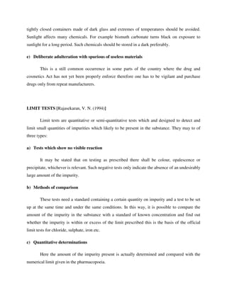 tightly closed containers made of dark glass and extremes of temperatures should be avoided.
Sunlight affects many chemicals. For example bismuth carbonate turns black on exposure to
sunlight for a long period. Such chemicals should be stored in a dark preferably.
e) Deliberate adulteration with spurious of useless materials
This is a still common occurrence in some parts of the country where the drug and
cosmetics Act has not yet been properly enforce therefore one has to be vigilant and purchase
drugs only from repeat manufacturers.
LIMIT TESTS [Rajasekaran, V. N. (1994)]
Limit tests are quantitative or semi-quantitative tests which and designed to detect and
limit small quantities of impurities which likely to be present in the substance. They may to of
three types:
a) Tests which show no visible reaction
It may be stated that on testing as prescribed there shall be colour, opalescence or
precipitate, whichever is relevant. Such negative tests only indicate the absence of an undesirably
large amount of the impurity.
b) Methods of comparison
These tests need a standard containing a certain quantity on impurity and a test to be set
up at the same time and under the same conditions. In this way, it is possible to compare the
amount of the impurity in the substance with a standard of known concentration and find out
whether the impurity is within or excess of the limit prescribed this is the basis of the official
limit tests for chloride, sulphate, iron etc.
c) Quantitative determinations
Here the amount of the impurity present is actually determined and compared with the
numerical limit given in the pharmacopoeia.
 