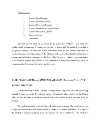 Examples are:
1. Limits of soluble matter
2. Limits of insoluble matter
3. Limits of non-volatile matter
4. Limits of moisture and volatile matter
5. Limits of residue on ignition
6. Loss on ignition
7. Ash values
However we will limit out discussion to the comparison methods. These limit tests
involve simple comparisons of opalescence, turbidity or colour with the standards prescribed in
the pharmacopoeias. The variations in the permissible limits for the various substances are
obtained by taking varying quantities of the substance under test. In these limit tests the extent of
opalescence, turbidity or colour produced influenced by the presence of other impurities present
in the substance and also by variations in time and method of performance of tests and hence the
pharmacopoeias do not prescribe values for these tests.
RADIO PHARMACEUTICALS AND CONTRAST MEDIA [Rajasekaran, V. N. (1994)]
ATOMIC STRUCTURE
Matter is made up of atoms. An atom is composed of a very small, very dense, positively
charged nucleus surrounded by sufficient number of negatively charged electrons in different
orbits so that the atom is electrically neutral. Practically all the mass of the atom is in the
nucleus.
The nucleus contains positively charged protons and neutrons. The neutrons have no
charge. The number of protons in the nucleus is known as the atomic number (Z). It is equal to
the number of electrons revolving around the nucleus. The mass number (A) is the number of
 