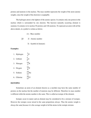 protons and neutrons in the nucleus. The mass number represents the weight of the atom (atomic
weight), since the weight of the electrons is negligible.
The hydrogen atom is the lightest of the atomic species. It contains only one proton in the
nucleus which is surrounded by one electron. The heaviest naturally occurring element is
uranium. It contains in its nucleus 92 protons and 146 neutrons. To represent an atom with all the
above details, its symbol is written as below;
(A – Mass number
Z – Atomic number
X – Symbol of element)
Examples:
1. Hydrogen
1
1
!	
2. Lithium
7
3
#$
3. Nitrogen
14
7
&
4. Oxygen
16
8
)
5. Sodium
23
11
&*
6. Chlorine
35
17
,
ISOTOPES
Sometimes an atom of an element (known as a nuclide) may have the same number of
protons on the nucleus but the number of neutrons may be different. Therefore its mass number
is different while the atomic number is the same. This is called an isotope of the element.
Isotopes occur in nature and an element may be considered to be a mixture of isotopes.
However the isotopes occur mixed in the same proportions always. Thus the atomic weight is
always the same because it is the average weight of all the atoms in the isotopic mixture.
 