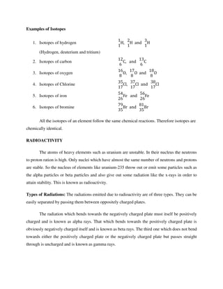 Examples of Isotopes
1. Isotopes of hydrogen
1
1
H,			
2
1
H		and			
3
1
H
(Hydrogen, deuterium and tritium)
2. Isotopes of carbon
12
6
C,			and			
13
6
C
3. Isotopes of oxygen
16
8
O,			
17
8
O		and			
18
8
O
4. Isotopes of Chlorine
35
17
Cl,			
37
17
Cl		and			
38
17
Cl
5. Isotopes of iron
54
26
Fe			and			
56
26
Fe
6. Isotopes of bromine
79
35
Br		and			
81
35
Br
All the isotopes of an element follow the same chemical reactions. Therefore isotopes are
chemically identical.
RADIOACTIVITY
The atoms of heavy elements such as uranium are unstable. In their nucleus the neutrons
to proton ration is high. Only nuclei which have almost the same number of neutrons and protons
are stable. So the nucleus of elements like uranium-235 throw out or emit some particles such as
the alpha particles or beta particles and also give out some radiation like the x-rays in order to
attain stability. This is known as radioactivity.
Types of Radiations: The radiations emitted due to radioactivity are of three types. They can be
easily separated by passing them between oppositely charged plates.
The radiation which bends towards the negatively charged plate must itself be positively
charged and is known as alpha rays. That which bends towards the positively charged plate is
obviously negatively charged itself and is known as beta rays. The third one which does not bend
towards either the positively charged plate or the negatively charged plate but passes straight
through is uncharged and is known as gamma rays.
 
