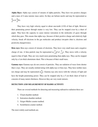Alpha Rays: Alpha rays consist of streams of alpha particles. They have two positive charges
and a mass of 4 amu (atomic mass units). So they are helium nuclei and may be represented as
4
2
6	78	
4
2
!9.
They have very high velocity equal to about one-tenth (1/10) of that of light. However
their penetrating power through matter is very low. They can be stopped even by a sheet of
paper. They have the capacity to cause intense ionization in the molecules of gases through
which they pass. This means that alpha rays, because of their positive charge and relatively high
velocity, break off electrons in the gas molecules and produce ion-pairs (that is, electrons and
positively charged irons).
Beta rays: Beta rays consist of streams of electrons. They have very small mass and a negative
charge of one. A beta particle may be represented as
7
−1
:	78	
7
−1
9. They move with a velocity
equal to that of light. They are very much more penetrating than alpha rays. They can be stopped
only by a 1cm thick aluminium sheet. This is because of their small mass.
Gamma rays: Gamma rays do not consist of particles. They are radiation of wave form shorter
than x-rays. They are usually emitted along with alpha rays or beta rays. They have neither mass
nor charge and may be represented as
7
7
;. Gamma rays also move with the velocity of light and
have the height penetrating power. They can be stopped only by a 5 cm thick sheet of lead or
concrete of many meters thickness. However they are very weak ionizers.
DETECTION AND MEASUREMENT OF RADIO ACTIVITY
There are several methods for detecting and measuring radioactive radiation these are:
1. Cloud chamber method.
2. Ionisation chamber method.
3. Geiger-Muller counter method.
4. Scintillation counter method.
The most widely used methods are.
 