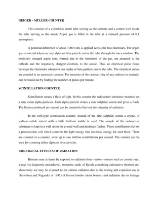 GEIGER – MULLER COUNTER
This consists of a cylindrical metal tube serving as the cathode and a central wire inside
the tube serving as the anode Argon gas is filled in the tube at a reduced pressure of 0.1
atmosphere.
A potential difference of about 1000 volts is applied across the two electrodes. The argon
gas is ionized whenever any alpha or beta particle enters the tube through the mica window. The
positively charged argon ions, formed due to the ionization of the gas, are attracted to the
cathode and the negatively charged electrons to the anode. Thus an electrical pulse flows
between the electrodes whenever one alpha or beta particle enters the tube. The electrical pulses
are counted in an automatic counter. The intensity of the radioactivity of any radioactive material
can be found out by finding the number of pulses per minute.
SCINTILLATION COUNTER
Scintillation means a flash of light. In this counter the radioactive substance mounted on
a wire emits alpha particles. Each alpha particle strikes a zinc sulphide screen and gives a flash.
The flashes produced per second can be counted to find out the intensity of radiation.
In the well-type scintillation counter, instead of the zinc sulphide screen a crystal of
sodium iodide mixed with a little thallium iodide is used. The sample of the radioactive
substance is kept in a well cut in the crystal wall and produces flashes. There scintillations fall on
a photoelectric cell which converts the light energy into electrical energy for each flash. There
are counted in a counter, even up to one million scintillations per second. The counter can be
used for counting either alpha or beta particles.
BIOLOGICAL EFFECTS OF RADIATION
Humans may at times be exposed to radiation form various sources such as cosmic rays,
x-rays (in diagnostic procedures), monazite sands of Kerala containing radioactive thorium etc.
abnormally we may be exposed to the intense radiation due to the testing and explosion (as in
Hiroshima and Nagasaki in 1945) of fission bombs (atom bombs) and radiation due to leakage
 