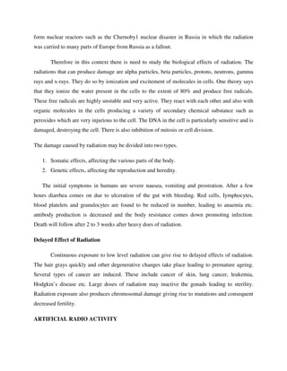 form nuclear reactors such as the Chernoby1 nuclear disaster in Russia in which the radiation
was carried to many parts of Europe from Russia as a fallout.
Therefore in this context there is need to study the biological effects of radiation. The
radiations that can produce damage are alpha particles, beta particles, protons, neutrons, gamma
rays and x-rays. They do so by ionization and excitement of molecules in cells. One theory says
that they ionize the water present in the cells to the extent of 80% and produce free radicals.
These free radicals are highly unstable and very active. They react with each other and also with
organic molecules in the cells producing a variety of secondary chemical substance such as
peroxides which are very injurious to the cell. The DNA in the cell is particularly sensitive and is
damaged, destroying the cell. There is also inhibition of mitosis or cell division.
The damage caused by radiation may be divided into two types.
1. Somatic effects, affecting the various parts of the body.
2. Genetic effects, affecting the reproduction and heredity.
The initial symptoms in humans are severe nausea, vomiting and prostration. After a few
hours diarrhea comes on due to ulceration of the gut with bleeding. Red cells, Iymphocytes,
blood platelets and granulocytes are found to be reduced in number, leading to anaemia etc.
antibody production is decreased and the body resistance comes down promoting infection.
Death will follow after 2 to 3 weeks after heavy does of radiation.
Delayed Effect of Radiation
Continuous exposure to low level radiation can give rise to delayed effects of radiation.
The hair grays quickly and other degenerative changes take place leading to premature ageing.
Several types of cancer are induced. These include cancer of skin, lung cancer, leukemia,
Hodgkin’s disease etc. Large doses of radiation may inactive the gonads leading to sterility.
Radiation exposure also produces chromosomal damage giving rise to mutations and consequent
decreased fertility.
ARTIFICIAL RADIO ACTIVITY
 