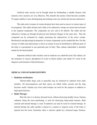 Artificial radio activity can be brought about by bombarding a suitable element with
neutrons (slow neutrons are very effective). This disturbs the nucleus which becomes unstable.
To regain stability it starts disintegrating and emitting some rays ad thus has become radioactive.
The radio active isotopes of certain elements have been used as tracers in various types of
investigations. The stable element and a little of its radioactive isotope are mixed and converted
to the required compounds. The compounds are now said to be labeled. The stable and the
radioactive isotopes go through all physical and chemical changes in the same ratio. Thus the
compound can be estimated by simply measuring the radioactivity of the active isotope.
Biochemical and physiological properties of certain compounds can be studied like this. For this
mixture of stable and radioisotopes is fed to an animal. It may be distributed to different parts of
the body or concentrated in one particular part of body. Thus sodium radioiodide is absorbed
mainly by the thyroid gland.
Important artificial radio nuclides used in medicine are cobalt-60 (used, like radium, for
the treatment of cancer), phosphorus-32 (used in blood studies) and iodine-131 (used in the
diagnosis and treatment of thyroid disease).
MEDICAL USES OF RADIO ISOTOPES
1. Radiation sterilization:
Thermo-labile drugs such as penicillin may be sterilized by radiation from radio
nuclides. All microorganisms and their spores are killed within seconds and the drug
becomes sterile. Gamma rays from radio-isotopes are used for this purpose in addition to
high speed electrons.
2. Radio Therapy:
Here the aim is to destroy diseased tissue without destroying healthy tissue. Gamma
radiation, being the most penetrating, is used for destroying deep-seated tumours. Both
external and internal therapy is used. X-radiation can only be used for external therapy. In
internal therapy the radio nuclide is placed in a natural or surgical cavity of the body or
injected into the tissue. Sometime, there is selective uptake by a diseased organ. Gamma-
 