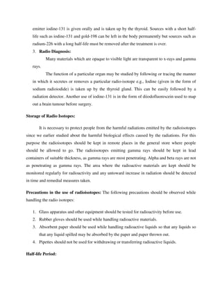 emitter iodine-131 is given orally and is taken up by the thyroid. Sources with a short half-
life such as iodine-131 and gold-198 can be left in the body permanently but sources such as
radium-226 with a long half-life must be removed after the treatment is over.
3. Radio Diagnosis:
Many materials which are opaque to visible light are transparent to x-rays and gamma
rays.
The function of a particular organ may be studied by following or tracing the manner
in which it secretes or removes a particular radio-isotope e.g., Iodine (given in the form of
sodium radioiodide) is taken up by the thyroid gland. This can be easily followed by a
radiation detector. Another use of iodine-131 is in the form of diiodofluorescein used to map
out a brain tumour before surgery.
Storage of Radio Isotopes:
It is necessary to protect people from the harmful radiations emitted by the radioisotopes
since we earlier studied about the harmful biological effects caused by the radiations. For this
purpose the radioisotopes should be kept in remote places in the general store where people
should be allowed to go. The radioisotopes emitting gamma rays should be kept in lead
containers of suitable thickness, as gamma rays are most penetrating. Alpha and beta rays are not
as penetrating as gamma rays. The area where the radioactive materials are kept should be
monitored regularly for radioactivity and any untoward increase in radiation should be detected
in time and remedial measures taken.
Precautions in the use of radioisotopes: The following precautions should be observed while
handling the radio isotopes:
1. Glass apparatus and other equipment should be tested for radioactivity before use.
2. Rubber gloves should be used while handling radioactive materials.
3. Absorbent paper should be used while handling radioactive liquids so that any liquids so
that any liquid spilled may be absorbed by the paper and paper thrown out.
4. Pipettes should not be used for withdrawing or transferring radioactive liquids.
Half-life Period:
 