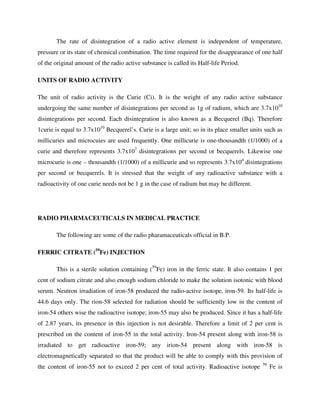 The rate of disintegration of a radio active element is independent of temperature,
pressure or its state of chemical combination. The time required for the disappearance of one half
of the original amount of the radio active substance is called its Half-life Period.
UNITS OF RADIO ACTIVITY
The unit of radio activity is the Curie (Ci). It is the weight of any radio active substance
undergoing the same number of disintegrations per second as 1g of radium, which are 3.7x1010
disintegrations per second. Each disintegration is also known as a Becquerel (Bq). Therefore
1curie is equal to 3.7x1010
Becquerel’s. Curie is a large unit; so in its place smaller units such as
millicuries and microcuies are used frequently. One millicurie is one-thousandth (1/1000) of a
curie and therefore represents 3.7x107
disintegrations per second or becquerels. Likewise one
microcurie is one – thousandth (1/1000) of a millicurie and so represents 3.7x104
disintegrations
per second or becquerels. It is stressed that the weight of any radioactive substance with a
radioactivity of one curie needs not be 1 g in the case of radium but may be different.
RADIO PHARMACEUTICALS IN MEDICAL PRACTICE
The following are some of the radio pharamaceuticals official in B.P.
FERRIC CITRATE (59
Fe) INJECTION
This is a sterile solution containing (59
Fe) iron in the ferric state. It also contains 1 per
cent of sodium citrate and also enough sodium chloride to make the solution isotonic with blood
serum. Neutron irradiation of iron-58 produced the radio-active isotope, iron-59. Its half-life is
44.6 days only. The rion-58 selected for radiation should be sufficiently low in the content of
iron-54 others wise the radioactive isotope; iron-55 may also be produced. Since it has a half-life
of 2.87 years, its presence in this injection is not desirable. Therefore a limit of 2 per cent is
prescribed on the content of iron-55 in the total activity. Iron-54 present along with iron-58 is
irradiated to get radioactive iron-59; any irion-54 present along with iron-58 is
electromagnetically separated so that the product will be able to comply with this provision of
the content of iron-55 not to exceed 2 per cent of total activity. Radioactive isotope 59
Fe is
 