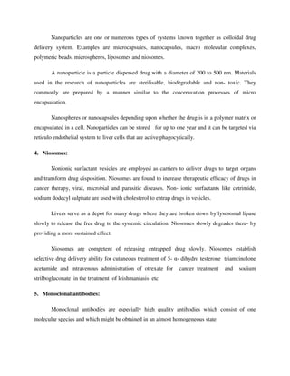 Nanoparticles are one or numerous types of systems known together as colloidal drug
delivery system. Examples are microcapsules, nanocapsules, macro molecular complexes,
polymeric beads, microspheres, liposomes and niosomes.
A nanoparticle is a particle dispersed drug with a diameter of 200 to 500 nm. Materials
used in the research of nanoparticles are sterilisable, biodegradable and non- toxic. They
commonly are prepared by a manner similar to the coaceravation processes of micro
encapsulation.
Nanospheres or nanocapsules depending upon whether the drug is in a polymer matrix or
encapsulated in a cell. Nanoparticles can be stored for up to one year and it can be targeted via
reticulo endothelial system to liver cells that are active phagocytically.
4. Niosomes:
Nonionic surfactant vesicles are employed as carriers to deliver drugs to target organs
and transform drug disposition. Niosomes are found to increase therapeutic efficacy of drugs in
cancer therapy, viral, microbial and parasitic diseases. Non- ionic surfactants like cetrimide,
sodium dodecyl sulphate are used with cholesterol to entrap drugs in vesicles.
Livers serve as a depot for many drugs where they are broken down by lysosomal lipase
slowly to release the free drug to the systemic circulation. Niosomes slowly degrades there- by
providing a more sustained effect.
Niosomes are competent of releasing entrapped drug slowly. Niosomes establish
selective drug delivery ability for cutaneous treatment of 5- α- dihydro testerone triamcinolone
acetamide and intravenous administration of otrexate for cancer treatment and sodium
strilbogluconate in the treatment of leishmaniasis etc.
5. Monoclonal antibodies:
Monoclonal antibodies are especially high quality antibodies which consist of one
molecular species and which might be obtained in an almost homogeneous state.
 