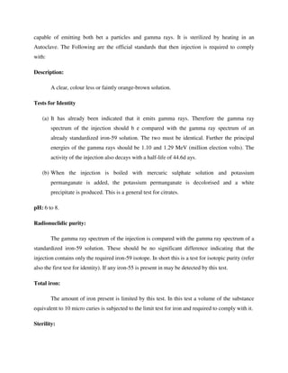 capable of emitting both bet a particles and gamma rays. It is sterilized by heating in an
Autoclave. The Following are the official standards that then injection is required to comply
with:
Description:
A clear, colour less or faintly orange-brown solution.
Tests for Identity
(a) It has already been indicated that it emits gamma rays. Therefore the gamma ray
spectrum of the injection should b e compared with the gamma ray spectrum of an
already standardized iron-59 solution. The two must be identical. Further the principal
energies of the gamma rays should be 1.10 and 1.29 MeV (million election volts). The
activity of the injection also decays with a half-life of 44.6d ays.
(b) When the injection is boiled with mercuric sulphate solution and potassium
permanganate is added, the potassium permanganate is decolorised and a white
precipitate is produced. This is a general test for citrates.
pH: 6 to 8.
Radionuclidic purity:
The gamma ray spectrum of the injection is compared with the gamma ray spectrum of a
standardized iron-59 solution. These should be no significant difference indicating that the
injection contains only the required iron-59 isotope. In short this is a test for isotopic purity (refer
also the first test for identity). If any iron-55 is present in may be detected by this test.
Total iron:
The amount of iron present is limited by this test. In this test a volume of the substance
equivalent to 10 micro curies is subjected to the limit test for iron and required to comply with it.
Sterility:
 