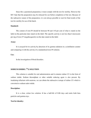Since this a parenteral preparation, it must comply with the test for sterility. However the
B.P. Sate that the preparation may be released for use before completion of the test. Because of
the radioactive nature of the preparation, it is not always possible to wait for final results of the
test for sterility for use of the batch.
Standard:
The content of iron-59 should be between 90 and 110 per cent of what is stated on the
label on the particular date stated on the label. The specific activity is not less than I microcurie
per mg of iron (37 megabecquerels) on the date stated on the label.
Assay:
It is assayed for its activity by detection of its gamma radiation in a scintillation counter
and comparing it with the activity of a standardized iron-59 solution.
Use:
In the investigation of blood disorders.
SODIUM IODIDE (131
I) SOLUTION
This solution is suitable for oral administration and it contains iodine-131 in the form of
sodium iodide. Sodium thiosulphate or other suitable reducing agent is also present. By
irradiating tellurium with neutrons, we can obtain the radioactive isotope of iodine-131 which is
converted to sodium radio iodide.
Description:
It is a clear, colour less solution. It has a half-life of 8.06 days and emits both beta
particles and gamma rays.
Test for identity:
 