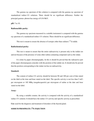 The gamma ray spectrum of this solution is compared with the gamma ray spectrum of
standardized iodine-131 solutions. There should be no significant difference. Further the
principal gamma- photon has energy of 0.36 MeV.
pH: 7 to 10.
Radionuclidic purity:
The gamma ray spectrum measured in a suitable instrument is compared with the gamma
ray spectrum of a standardized iodine-131 solution. There should be no significant difference.
This test is meant to ensure the absence of isotopes other than sodium (131
I) iodide.
Radiochemical purity:
This test is meant to ensure that the entire radioactivity is present only in the iodide ion
and not because of the presence of some other iodine-containing compound such as the iodate.
It is done by paper chromatography. In this it should be proved that the radioactive part
of the paper chromatogram coincides with the position of the iodide ion. It should also be proved
that the position corresponding to the iodate ion has no radioactivity.
Standard:
The content of iodine-131 activity should be between 90 and 100 per cent of that stated
on the label at the time and hour stated on the label. The specific activity is not less than 5 mCi
per microgram or 185 MBq (megabecquerels) per microgram of iodine at the date and hour
stated on the label.
Assay:
By using a suitable counter, the activity is compared with the activity of a standardized
iodine-131 solution. It should have the iodine-131 activity and specific activity as prescribed.
Use: used for the diagnosis and treatment of disorders of the thyroid gland.
SODIUM PHOSPHATE (32
P) INJECTION
 