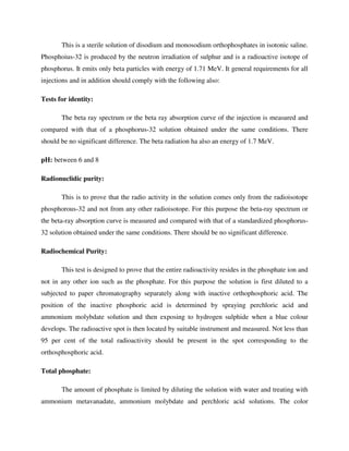 This is a sterile solution of disodium and monosodium orthophosphates in isotonic saline.
Phosphoius-32 is produced by the neutron irradiation of sulphur and is a radioactive isotope of
phosphorus. It emits only beta particles with energy of 1.71 MeV. It general requirements for all
injections and in addition should comply with the following also:
Tests for identity:
The beta ray spectrum or the beta ray absorption curve of the injection is measured and
compared with that of a phosphorus-32 solution obtained under the same conditions. There
should be no significant difference. The beta radiation ha also an energy of 1.7 MeV.
pH: between 6 and 8
Radionuclidic purity:
This is to prove that the radio activity in the solution comes only from the radioisotope
phosphorous-32 and not from any other radioisotope. For this purpose the beta-ray spectrum or
the beta-ray absorption curve is measured and compared with that of a standardized phosphorus-
32 solution obtained under the same conditions. There should be no significant difference.
Radiochemical Purity:
This test is designed to prove that the entire radioactivity resides in the phosphate ion and
not in any other ion such as the phosphate. For this purpose the solution is first diluted to a
subjected to paper chromatography separately along with inactive orthophosphoric acid. The
position of the inactive phosphoric acid is determined by spraying perchloric acid and
ammonium molybdate solution and then exposing to hydrogen sulphide when a blue colour
develops. The radioactive spot is then located by suitable instrument and measured. Not less than
95 per cent of the total radioactivity should be present in the spot corresponding to the
orthosphosphoric acid.
Total phosphate:
The amount of phosphate is limited by diluting the solution with water and treating with
ammonium metavanadate, ammonium molybdate and perchloric acid solutions. The color
 