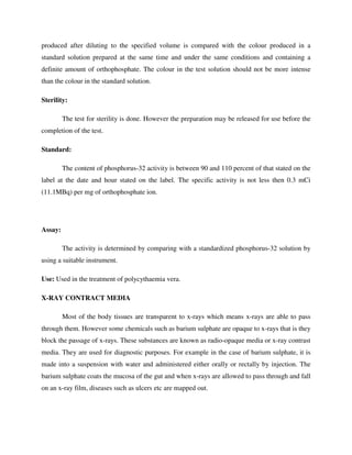 produced after diluting to the specified volume is compared with the colour produced in a
standard solution prepared at the same time and under the same conditions and containing a
definite amount of orthophosphate. The colour in the test solution should not be more intense
than the colour in the standard solution.
Sterility:
The test for sterility is done. However the preparation may be released for use before the
completion of the test.
Standard:
The content of phosphorus-32 activity is between 90 and 110 percent of that stated on the
label at the date and hour stated on the label. The specific activity is not less then 0.3 mCi
(11.1MBq) per mg of orthophosphate ion.
Assay:
The activity is determined by comparing with a standardized phosphorus-32 solution by
using a suitable instrument.
Use: Used in the treatment of polycythaemia vera.
X-RAY CONTRACT MEDIA
Most of the body tissues are transparent to x-rays which means x-rays are able to pass
through them. However some chemicals such as barium sulphate are opaque to x-rays that is they
block the passage of x-rays. These substances are known as radio-opaque media or x-ray contrast
media. They are used for diagnostic purposes. For example in the case of barium sulphate, it is
made into a suspension with water and administered either orally or rectally by injection. The
barium sulphate coats the mucosa of the gut and when x-rays are allowed to pass through and fall
on an x-ray film, diseases such as ulcers etc are mapped out.
 