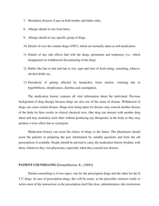 7. Hereditary diseases if any on both mother and father sides.
8. Allergic details to any food items.
9. Allergic details to any specific group of drugs.
10. Details of over the counter drugs (OTC), which are normally taken as self-medication.
11. Details of any side effects had with the drugs, permanent and temporary (i.e., which
disappeared on withdrawal/ discontinuing of the drug).
12. Habits like late to bed and late to rise, type and time of food eating, smooking, tobacco,
alcohol drinks etc.
13. Periodicity of getting affected by headaches, loose motion, vomiting due to
hyperbilliosis, sleeplessness, diarrhea and constipation.
The medication history contains all vital information about the individual. Previous
background of drug therapy because drugs are also one of the cause of disease. Withdrawal of
drugs can cause certain disease. Drugs now being taken for disease may conceal another disease
of the body by false results in clinical chemical tests. One drug can interact with another drug
taken and may neutralize each other without producing any therapeutic in the body or they may
produce a toxic effect due to synergism.
Medication history can assist the choice of drugs in the future. The pharmacist should
assist the patients in preparing the past information by suitable questions and from the old
prescriptions if available. People should be advised to carry the medication history booklet, with
them, whenever they visit physicians, especially when they consult new doctors.
PATIENT COUNSELLING [Sampathkumar, K.; (2008)]
Patient counselling is of two types- one for the prescription drugs and the other for the O
T C drugs. In case of prescription drugs, this will be easier, as the prescribes instructs orally or
writes most of the instructions in the prescription itself like dose, administration, diet restrictions
 