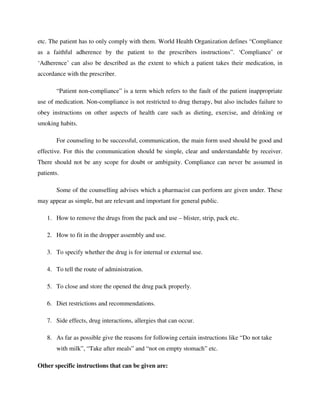 etc. The patient has to only comply with them. World Health Organization defines “Compliance
as a faithful adherence by the patient to the prescribers instructions”. ‘Compliance’ or
‘Adherence’ can also be described as the extent to which a patient takes their medication, in
accordance with the prescriber.
“Patient non-compliance” is a term which refers to the fault of the patient inappropriate
use of medication. Non-compliance is not restricted to drug therapy, but also includes failure to
obey instructions on other aspects of health care such as dieting, exercise, and drinking or
smoking habits.
For counseling to be successful, communication, the main form used should be good and
effective. For this the communication should be simple, clear and understandable by receiver.
There should not be any scope for doubt or ambiguity. Compliance can never be assumed in
patients.
Some of the counselling advises which a pharmacist can perform are given under. These
may appear as simple, but are relevant and important for general public.
1. How to remove the drugs from the pack and use – blister, strip, pack etc.
2. How to fit in the dropper assembly and use.
3. To specify whether the drug is for internal or external use.
4. To tell the route of administration.
5. To close and store the opened the drug pack properly.
6. Diet restrictions and recommendations.
7. Side effects, drug interactions, allergies that can occur.
8. As far as possible give the reasons for following certain instructions like “Do not take
with milk”, “Take after meals” and “not on empty stomach” etc.
Other specific instructions that can be given are:
 