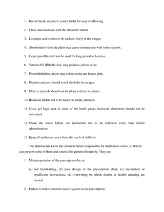 1. Do not break an enteric coated tablet for easy swallowing.
2. Chew and masticate well the chewable tablets.
3. Lozenges and troches to be sucked slowly in the tongue.
4. Aluminium hydroxide plain may cause constipation with some patients.
5. Liquid paraffin shall not be used for long period as laxative.
6. Vitamin B2 (Riboflavine) may produce yellow urine.
7. Phenolphthalein tablets may colour urine and feaces pink.
8. Diabetic patients should avoid alcoholic beverages.
9. Milk or antacids should not be taken with tetracyclines.
10. Butazone tablets not to be taken on empty stomach.
11. Silica gel bags kept in some of the bottle packs (moisture absorbent) should not be
consumed.
12. Shake the bottle before use instruction has to be followed every time before
administration.
13. Keep all medicines away from the reach of children.
The pharmacists know the common factors responsible for medication errors, so that he
can prevent some of them and counsel the patient effectively. They are:
1. Misinterpretation of the prescription due to:
(a) bad handwriting, (b) poor design of the prescription sheet, (c) incomplete or
insufficient instructions, (d) overwriting by which doubts or double meaning are
created.
2. Failure to follow uniform metric system in the prescription.
 