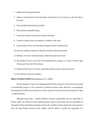 3. Duplication of drug prescribing
4. Absence of prescription from the patient and absence of case history on the bed side in
the ward.
5. Non-available drugs being prescribed.
6. Prescribing incompatible drugs.
7. Using old container without removing the old label.
8. Transfer of drugs from one container to another in the ward.
9. Large number of less essential drugs being prescribed simultaneously.
10. Increase mobility of patients within the ward and within the hospital.
11. Mobility of visitors indiscriminately within the hospital and wards.
12. The number of nurses involved in the administration of drugs, as a result of shorter span
of duty, part time and shift working.
13. Setting out the doses in advance, especially when the nurses change their duty.
14. Not sticking to the time schedule.
DRUG INTERACTIONS [Sampathkumar, K.; (2008)]
The development of many new therapeutically effective drugs in recent years has resulted
in considerable progress in the treatment of numerous disease states. However, accompanying
the therapeutic benefits derived from use of these agents has been an increased incidence of drug
– related problems.
Although many drug – related problems develop unexpectedly and are impossible to
predict, others are related to known pharmacologic actions of the drugs and can reasonably be
anticipated. Many individuals are being treated with a number of drugs during the same period of
time, the drug therapy becomes more complex and the ability to predict the magnitude of a
 
