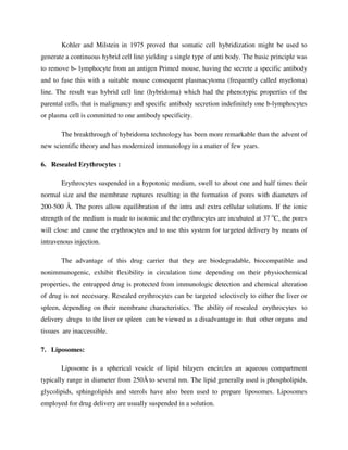 Kohler and Milstein in 1975 proved that somatic cell hybridization might be used to
generate a continuous hybrid cell line yielding a single type of anti body. The basic principle was
to remove b- lymphocyte from an antigen Primed mouse, having the secrete a specific antibody
and to fuse this with a suitable mouse consequent plasmacytoma (frequently called myeloma)
line. The result was hybrid cell line (hybridoma) which had the phenotypic properties of the
parental cells, that is malignancy and specific antibody secretion indefinitely one b-lymphocytes
or plasma cell is committed to one antibody specificity.
The breakthrough of hybridoma technology has been more remarkable than the advent of
new scientific theory and has modernized immunology in a matter of few years.
6. Resealed Erythrocytes :
Erythrocytes suspended in a hypotonic medium, swell to about one and half times their
normal size and the membrane ruptures resulting in the formation of pores with diameters of
200-500 Å. The pores allow equilibration of the intra and extra cellular solutions. If the ionic
strength of the medium is made to isotonic and the erythrocytes are incubated at 37 o
C, the pores
will close and cause the erythrocytes and to use this system for targeted delivery by means of
intravenous injection.
The advantage of this drug carrier that they are biodegradable, biocompatible and
nonimmunogenic, exhibit flexibility in circulation time depending on their physiochemical
properties, the entrapped drug is protected from immunologic detection and chemical alteration
of drug is not necessary. Resealed erythrocytes can be targeted selectively to either the liver or
spleen, depending on their membrane characteristics. The ability of resealed erythrocytes to
delivery drugs to the liver or spleen can be viewed as a disadvantage in that other organs and
tissues are inaccessible.
7. Liposomes:
Liposome is a spherical vesicle of lipid bilayers encircles an aqueous compartment
typically range in diameter from 250Å to several nm. The lipid generally used is phospholipids,
glycolipids, sphingolipids and sterols have also been used to prepare liposomes. Liposomes
employed for drug delivery are usually suspended in a solution.
 