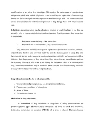 specific action of any given drug diminishes. This requires the maintenance of complete (past
and present) medication records of patients. Also monitoring and supervision of drug therapy
enables the physician to prevent the complication at the early stage itself. The Pharmacist is in a
unique involvement in and contribution to provision of drug therapy that is both efficacious and
safe.
Definition: A drug interaction may be defined as a situation in which the effects of one drug are
altered by prior or concurrent administration of another drug. Apart from drug – drug interaction,
it also includes
1. Interaction with food (drug – food interaction)
2. Interaction due to disease status (Drug – disease interaction)
Drug interactions become clinically more significant in patients with alcoholics, smokers,
impaired renal function and abnormal metabolic activity. Certain group of drugs like oral
hypoglycemic agents, antihypertensive agents, anticoagulants, digitalis and monoamine oxidase
inhibitors show large number of drug interactions. Drug interactions are harmful to the patients
by increasing efficacy or toxicity or by decreasing the therapeutic effect of a coadministered
drug. Sometimes interactions may be beneficial when it allows reduction in dose by enhanced
efficacy without increased toxicity (Synergistic effect).
Drug interactions may be due to other factors like
i. Concurrent use of prescription and non-prescription use of drugs,
ii. Patient’s non-compliance of instructions,
iii. Abuse of drugs,
iv. Environmental factors, etc.
Mechanism of drug interaction
The Mechanism of drug interaction is categorized as being pharmacokinetic or
pharmacodynamic types. Pharmakokinetic interactions are those in which the absorption,
distribution, metabolism or excretion (ADME) of a drug is altered. Pharmacodynamic
 