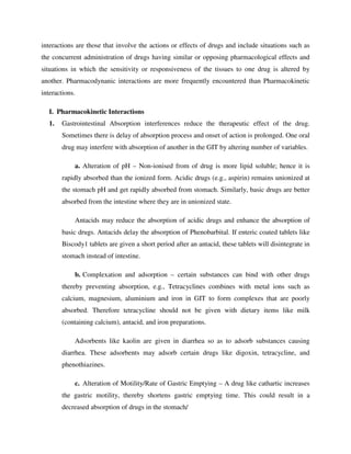 interactions are those that involve the actions or effects of drugs and include situations such as
the concurrent administration of drugs having similar or opposing pharmacological effects and
situations in which the sensitivity or responsiveness of the tissues to one drug is altered by
another. Pharmacodynanic interactions are more frequently encountered than Pharmacokinetic
interactions.
I. Pharmacokinetic Interactions
1. Gastrointestinal Absorption interferences reduce the therapeutic effect of the drug.
Sometimes there is delay of absorption process and onset of action is prolonged. One oral
drug may interfere with absorption of another in the GIT by altering number of variables.
a. Alteration of pH – Non-ionised from of drug is more lipid soluble; hence it is
rapidly absorbed than the ionized form. Acidic drugs (e.g., aspirin) remains unionized at
the stomach pH and get rapidly absorbed from stomach. Similarly, basic drugs are better
absorbed from the intestine where they are in unionized state.
Antacids may reduce the absorption of acidic drugs and enhance the absorption of
basic drugs. Antacids delay the absorption of Phenobarbital. If enteric coated tablets like
Biscody1 tablets are given a short period after an antacid, these tablets will disintegrate in
stomach instead of intestine.
b. Complexation and adsorption – certain substances can bind with other drugs
thereby preventing absorption, e.g., Tetracyclines combines with metal ions such as
calcium, magnesium, aluminium and iron in GIT to form complexes that are poorly
absorbed. Therefore tetracycline should not be given with dietary items like milk
(containing calcium), antacid, and iron preparations.
Adsorbents like kaolin are given in diarrhea so as to adsorb substances causing
diarrhea. These adsorbents may adsorb certain drugs like digoxin, tetracycline, and
phenothiazines.
c. Alteration of Motility/Rate of Gastric Emptying – A drug like cathartic increases
the gastric motility, thereby shortens gastric emptying time. This could result in a
decreased absorption of drugs in the stomach/
 