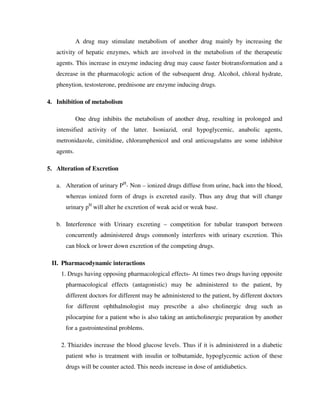 A drug may stimulate metabolism of another drug mainly by increasing the
activity of hepatic enzymes, which are involved in the metabolism of the therapeutic
agents. This increase in enzyme inducing drug may cause faster biotransformation and a
decrease in the pharmacologic action of the subsequent drug. Alcohol, chloral hydrate,
phenytion, testosterone, prednisone are enzyme inducing drugs.
4. Inhibition of metabolism
One drug inhibits the metabolism of another drug, resulting in prolonged and
intensified activity of the latter. Isoniazid, oral hypoglycemic, anabolic agents,
metronidazole, cimitidine, chloramphenicol and oral anticoagulatns are some inhibitor
agents.
5. Alteration of Excretion
a. Alteration of urinary PH
- Non – ionized drugs diffuse from urine, back into the blood,
whereas ionized form of drugs is excreted easily. Thus any drug that will change
urinary pH
will alter he excretion of weak acid or weak base.
b. Interference with Urinary excreting – competition for tubular transport between
concurrently administered drugs commonly interferes with urinary excretion. This
can block or lower down excretion of the competing drugs.
II. Pharmacodynamic interactions
1. Drugs having opposing pharmacological effects- At times two drugs having opposite
pharmacological effects (antagonistic) may be administered to the patient, by
different doctors for different may be administered to the patient, by different doctors
for different ophthalmologist may prescribe a also cholinergic drug such as
pilocarpine for a patient who is also taking an anticholinergic preparation by another
for a gastrointestinal problems.
2. Thiazides increase the blood glucose levels. Thus if it is administered in a diabetic
patient who is treatment with insulin or tolbutamide, hypoglycemic action of these
drugs will be counter acted. This needs increase in dose of antidiabetics.
 