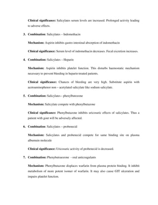 Clinical significance: Salicylates serum levels are increased. Prolonged activity leading
to adverse effects.
3. Combination: Salicylates – Indomethacin
Mechanism: Aspirin inhibits gastro intestinal absorption of indomethacin
Clinical significance: Serum level of indomethacin decreases. Fecal excretion increases.
4. Combination: Salicylates – Heparin
Mechanism: Aspirin inhibits platelet function. This disturbs haemostatic mechanism
necessary to prevent bleeding in heparin treated patients.
Clinical significance: Chances of bleeding are very high. Substitute aspirin with
acetoaminophenor non – acetylated salicylate like sodium salicylate.
5. Combination: Salicylates - phenylbutozone
Mechanism: Salicylate compete with phenylbutazone
Clinical significance: Phenylbutazone inhibits uricosuric effects of salicylates. Thus a
patient with gout will be adversely affected.
6. Combination: Salicylates – probenecid
Mechanism: Salicylates and probenecid compete for same binding site on plasma
albumuin molecule
Clinical significance: Uricosuric activity of probenecid is decreased.
7. Combination: Phenybutoaozone - oral anticoagulants
Mechanism: Phenylbutazone displaces warfarin from plasma protein binding. It inhibit
metabolism of more potent isomer of warfarin. It may also cause GIT ulceration and
impairs platelet function.
 