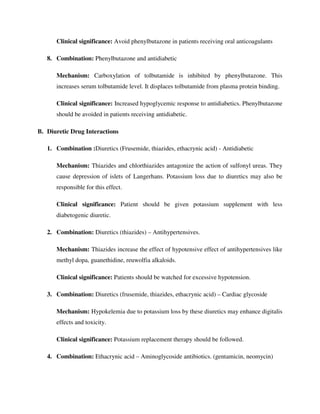 Clinical significance: Avoid phenylbutazone in patients receiving oral anticoagulants
8. Combination: Phenylbutazone and antidiabetic
Mechanism: Carboxylation of tolbutamide is inhibited by phenylbutazone. This
increases serum tolbutamide level. It displaces tolbutamide from plasma protein binding.
Clinical significance: Increased hypoglycemic response to antidiabetics. Phenylbutazone
should be avoided in patients receiving antidiabetic.
B. Diuretic Drug Interactions
1. Combination :Diuretics (Frusemide, thiazides, ethacrynic acid) - Antidiabetic
Mechanism: Thiazides and chlorthiazides antagonize the action of sulfonyl ureas. They
cause depression of islets of Langerhans. Potassium loss due to diuretics may also be
responsible for this effect.
Clinical significance: Patient should be given potassium supplement with less
diabetogenic diuretic.
2. Combination: Diuretics (thiazides) – Antihypertensives.
Mechanism: Thiazides increase the effect of hypotensive effect of antihypertensives like
methyl dopa, guanethidine, reuwolfia alkaloids.
Clinical significance: Patients should be watched for excessive hypotension.
3. Combination: Diuretics (frusemide, thiazides, ethacrynic acid) – Cardiac glycoside
Mechanism: Hypokelemia due to potassium loss by these diuretics may enhance digitalis
effects and toxicity.
Clinical significance: Potassium replacement therapy should be followed.
4. Combination: Ethacrynic acid – Aminoglycoside antibiotics. (gentamicin, neomycin)
 