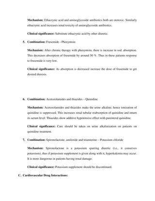 Mechanism: Ethacrynic acid and aminoglycoside antibiotics both are ototoxic. Similarly
ethacrynic acid increases renal toxicity of aminoglycoside antibiotics.
Clinical significance: Substitute ethacrynic acid by other diuretic.
5. Combination: Frusemide - Phenyntoin
Mechanism: After chronic therapy with phenyntoin, there is increase in sod. absorption.
This decreases absorption of frusemide by around 50 %. Thus in these patients response
to frusemide is very low.
Clinical significance: As absorption is decreased increase the dose of frusemide to get
desired dieresis.
6. Combination: Acetozolamides and thiazides – Quinidine
Mechanism: Acetozolamides and thiazides make the urine alkaline; hence ionization of
quinidine is suppressed. This increases renal tubular reabsorption of quinidine and inturn
its serum level. Thiazides show additive hypotensive effect with parenteral quinidine.
Clinical significance: Care should be taken on urine alkalinization on patients on
quinidine treatment.
7. Combination: Spironolactone, amiloride and triamterine – Potassium chloride
Mechanism: Spironolactone is a potassium sparring diuretic (i.e., it conserves
potassium), thus if potassium supplement is given along with it, hyperkalemia may occur.
It is more dangerous in patients having renal damage.
Clinical significance: Potassium supplement should be discontinued.
C. Cardiovascular Drug Interactions:
 