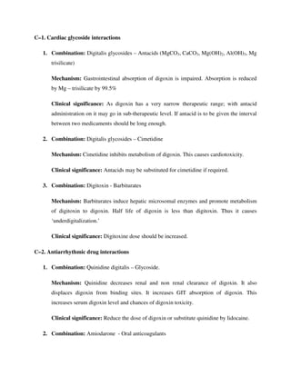 C–1. Cardiac glycoside interactions
1. Combination: Digitalis glycosides – Antacids (MgCO3, CaCO3, Mg(OH)2, Al(OH)3, Mg
trisilicate)
Mechanism: Gastrointestinal absorption of digoxin is impaired. Absorption is reduced
by Mg – trisilicate by 99.5%
Clinical significance: As digoxin has a very narrow therapeutic range; with antacid
administration on it may go in sub-therapeutic level. If antacid is to be given the interval
between two medicaments should be long enough.
2. Combination: Digitalis glycosides – Cimetidine
Mechanism: Cimetidine inhibits metabolism of digoxin. This causes cardiotoxicity.
Clinical significance: Antacids may be substituted for cimetidine if required.
3. Combination: Digitoxin - Barbiturates
Mechanism: Barbiturates induce hepatic microsomal enzymes and promote metabolism
of digitoxin to digoxin. Half life of digoxin is less than digitoxin. Thus it causes
‘underdigitalization.’
Clinical significance: Digitoxine dose should be increased.
C–2. Antiarrhythmic drug interactions
1. Combination: Quinidine digitalis – Glycoside.
Mechanism: Quinidine decreases renal and non renal clearance of digoxin. It also
displaces digoxin from binding sites. It increases GIT absorption of digoxin. This
increases serum digoxin level and chances of digoxin toxicity.
Clinical significance: Reduce the dose of digoxin or substitute quinidine by lidocaine.
2. Combination: Amiodarone - Oral anticoagulants
 
