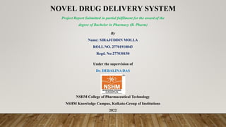 NOVEL DRUG DELIVERY SYSTEM
NSHM College of Pharmaceutical Technology
NSHM Knowledge Campus, Kolkata-Group of Institutions
2022
Project Report Submitted in partial fulfilment for the award of the
degree of Bachelor in Pharmacy (B. Pharm)
By
Name: SIRAJUDDIN MOLLA
ROLL NO. 27701918043
Regd. No:277030150
Under the supervision of
Dr. DEBALINA DAS
 