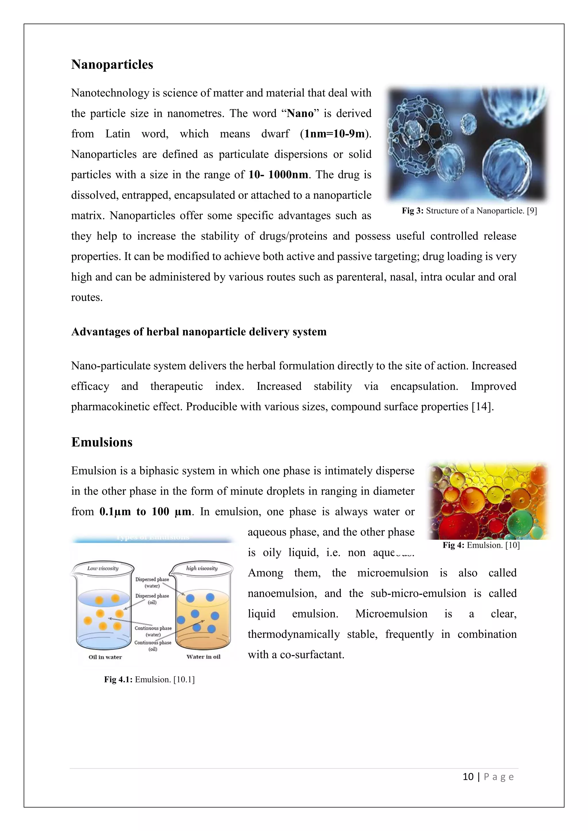 10 | P a g e
Nanoparticles
Nanotechnology is science of matter and material that deal with
the particle size in nanometres. The word “Nano” is derived
from Latin word, which means dwarf (1nm=10-9m).
Nanoparticles are defined as particulate dispersions or solid
particles with a size in the range of 10- 1000nm. The drug is
dissolved, entrapped, encapsulated or attached to a nanoparticle
matrix. Nanoparticles offer some specific advantages such as
they help to increase the stability of drugs/proteins and possess useful controlled release
properties. It can be modified to achieve both active and passive targeting; drug loading is very
high and can be administered by various routes such as parenteral, nasal, intra ocular and oral
routes.
Advantages of herbal nanoparticle delivery system
Nano-particulate system delivers the herbal formulation directly to the site of action. Increased
efficacy and therapeutic index. Increased stability via encapsulation. Improved
pharmacokinetic effect. Producible with various sizes, compound surface properties [14].
Emulsions
Emulsion is a biphasic system in which one phase is intimately disperse
in the other phase in the form of minute droplets in ranging in diameter
from 0.1µm to 100 µm. In emulsion, one phase is always water or
aqueous phase, and the other phase
is oily liquid, i.e. non aqueous.
Among them, the microemulsion is also called
nanoemulsion, and the sub-micro-emulsion is called
liquid emulsion. Microemulsion is a clear,
thermodynamically stable, frequently in combination
with a co-surfactant.
Fig 3: Structure of a Nanoparticle. [9]
Fig 4.1: Emulsion. [10.1]
Fig 4: Emulsion. [10]
 