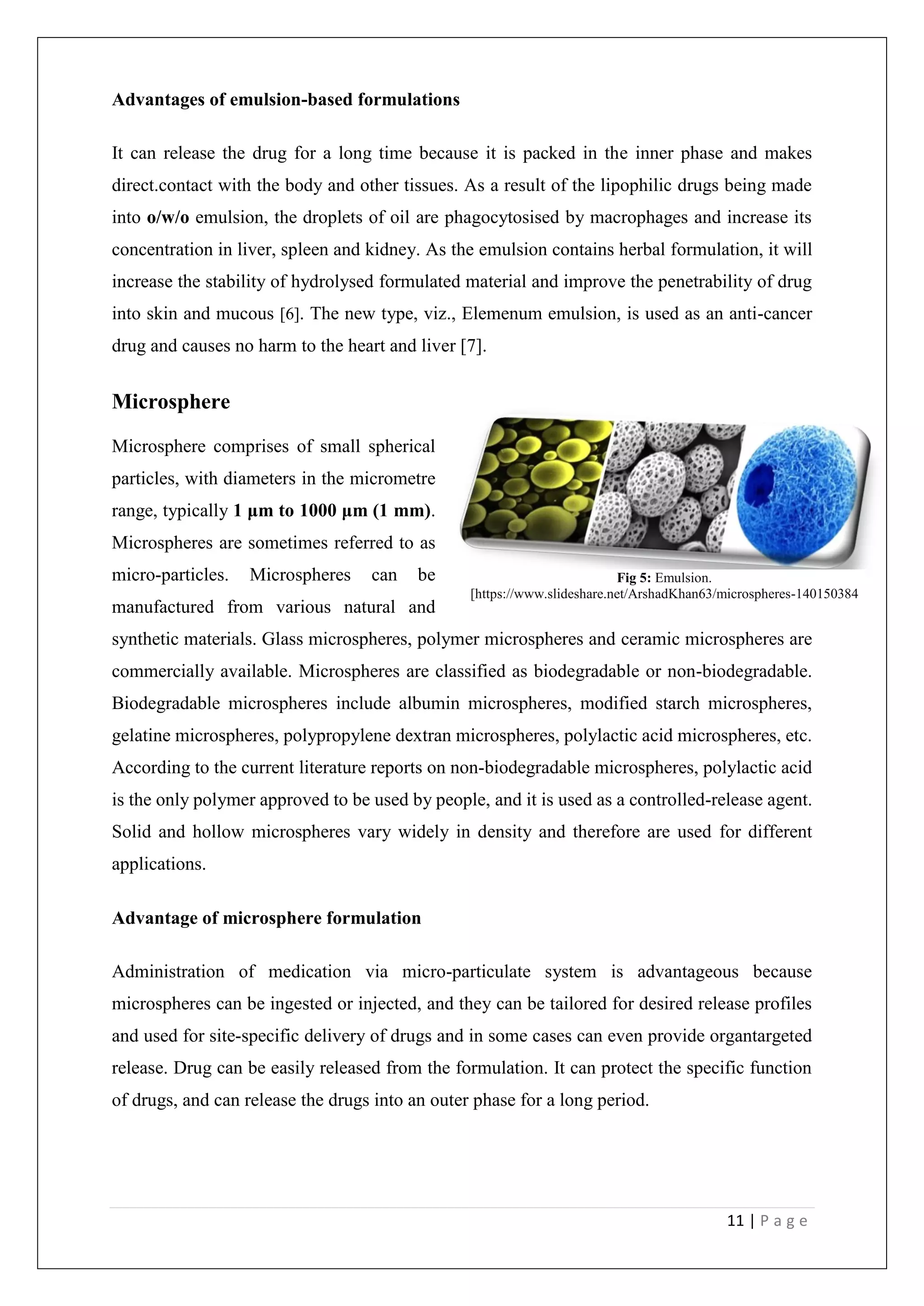 11 | P a g e
Advantages of emulsion-based formulations
It can release the drug for a long time because it is packed in the inner phase and makes
direct.contact with the body and other tissues. As a result of the lipophilic drugs being made
into o/w/o emulsion, the droplets of oil are phagocytosised by macrophages and increase its
concentration in liver, spleen and kidney. As the emulsion contains herbal formulation, it will
increase the stability of hydrolysed formulated material and improve the penetrability of drug
into skin and mucous [6]. The new type, viz., Elemenum emulsion, is used as an anti-cancer
drug and causes no harm to the heart and liver [7].
Microsphere
Microsphere comprises of small spherical
particles, with diameters in the micrometre
range, typically 1 μm to 1000 μm (1 mm).
Microspheres are sometimes referred to as
micro-particles. Microspheres can be
manufactured from various natural and
synthetic materials. Glass microspheres, polymer microspheres and ceramic microspheres are
commercially available. Microspheres are classified as biodegradable or non-biodegradable.
Biodegradable microspheres include albumin microspheres, modified starch microspheres,
gelatine microspheres, polypropylene dextran microspheres, polylactic acid microspheres, etc.
According to the current literature reports on non-biodegradable microspheres, polylactic acid
is the only polymer approved to be used by people, and it is used as a controlled-release agent.
Solid and hollow microspheres vary widely in density and therefore are used for different
applications.
Advantage of microsphere formulation
Administration of medication via micro-particulate system is advantageous because
microspheres can be ingested or injected, and they can be tailored for desired release profiles
and used for site-specific delivery of drugs and in some cases can even provide organtargeted
release. Drug can be easily released from the formulation. It can protect the specific function
of drugs, and can release the drugs into an outer phase for a long period.
Fig 5: Emulsion.
[https://www.slideshare.net/ArshadKhan63/microspheres-140150384
 