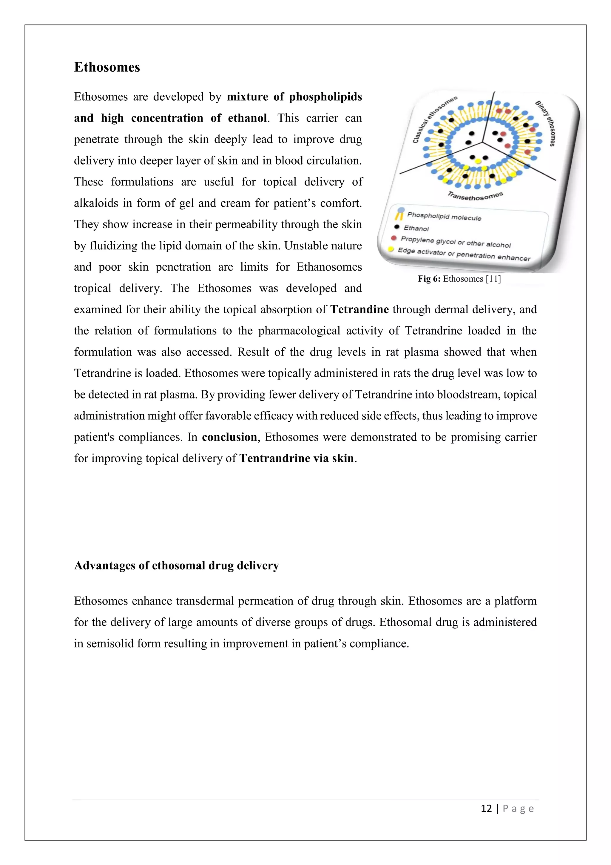 12 | P a g e
Ethosomes
Ethosomes are developed by mixture of phospholipids
and high concentration of ethanol. This carrier can
penetrate through the skin deeply lead to improve drug
delivery into deeper layer of skin and in blood circulation.
These formulations are useful for topical delivery of
alkaloids in form of gel and cream for patient’s comfort.
They show increase in their permeability through the skin
by fluidizing the lipid domain of the skin. Unstable nature
and poor skin penetration are limits for Ethanosomes
tropical delivery. The Ethosomes was developed and
examined for their ability the topical absorption of Tetrandine through dermal delivery, and
the relation of formulations to the pharmacological activity of Tetrandrine loaded in the
formulation was also accessed. Result of the drug levels in rat plasma showed that when
Tetrandrine is loaded. Ethosomes were topically administered in rats the drug level was low to
be detected in rat plasma. By providing fewer delivery of Tetrandrine into bloodstream, topical
administration might offer favorable efficacy with reduced side effects, thus leading to improve
patient's compliances. In conclusion, Ethosomes were demonstrated to be promising carrier
for improving topical delivery of Tentrandrine via skin.
Advantages of ethosomal drug delivery
Ethosomes enhance transdermal permeation of drug through skin. Ethosomes are a platform
for the delivery of large amounts of diverse groups of drugs. Ethosomal drug is administered
in semisolid form resulting in improvement in patient’s compliance.
Fig 6: Ethosomes [11]
 
