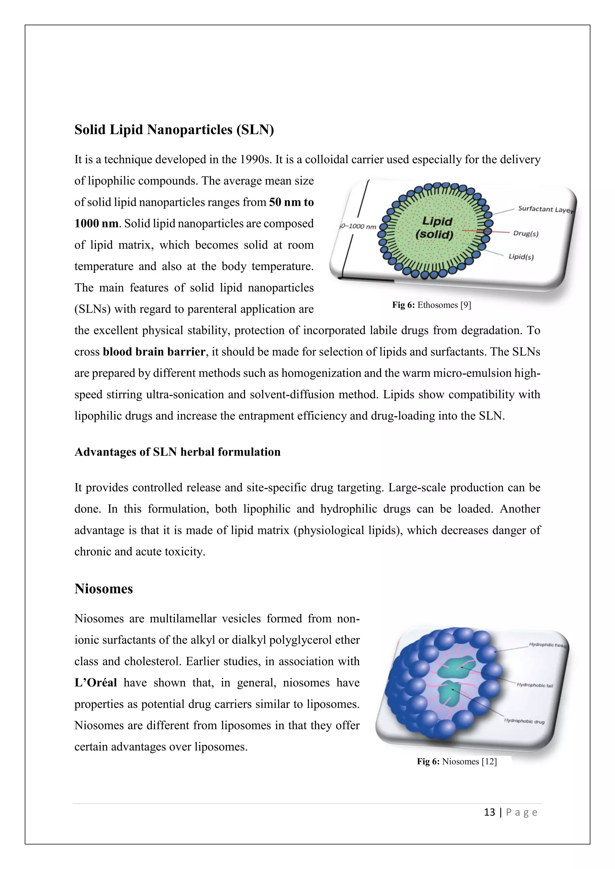 13 | P a g e
Solid Lipid Nanoparticles (SLN)
It is a technique developed in the 1990s. It is a colloidal carrier used especially for the delivery
of lipophilic compounds. The average mean size
of solid lipid nanoparticles ranges from 50 nm to
1000 nm. Solid lipid nanoparticles are composed
of lipid matrix, which becomes solid at room
temperature and also at the body temperature.
The main features of solid lipid nanoparticles
(SLNs) with regard to parenteral application are
the excellent physical stability, protection of incorporated labile drugs from degradation. To
cross blood brain barrier, it should be made for selection of lipids and surfactants. The SLNs
are prepared by different methods such as homogenization and the warm micro-emulsion high-
speed stirring ultra-sonication and solvent-diffusion method. Lipids show compatibility with
lipophilic drugs and increase the entrapment efficiency and drug-loading into the SLN.
Advantages of SLN herbal formulation
It provides controlled release and site-specific drug targeting. Large-scale production can be
done. In this formulation, both lipophilic and hydrophilic drugs can be loaded. Another
advantage is that it is made of lipid matrix (physiological lipids), which decreases danger of
chronic and acute toxicity.
Niosomes
Niosomes are multilamellar vesicles formed from non-
ionic surfactants of the alkyl or dialkyl polyglycerol ether
class and cholesterol. Earlier studies, in association with
L’Oréal have shown that, in general, niosomes have
properties as potential drug carriers similar to liposomes.
Niosomes are different from liposomes in that they offer
certain advantages over liposomes.
Fig 6: Ethosomes [9]
Fig 6: Niosomes [12]
 