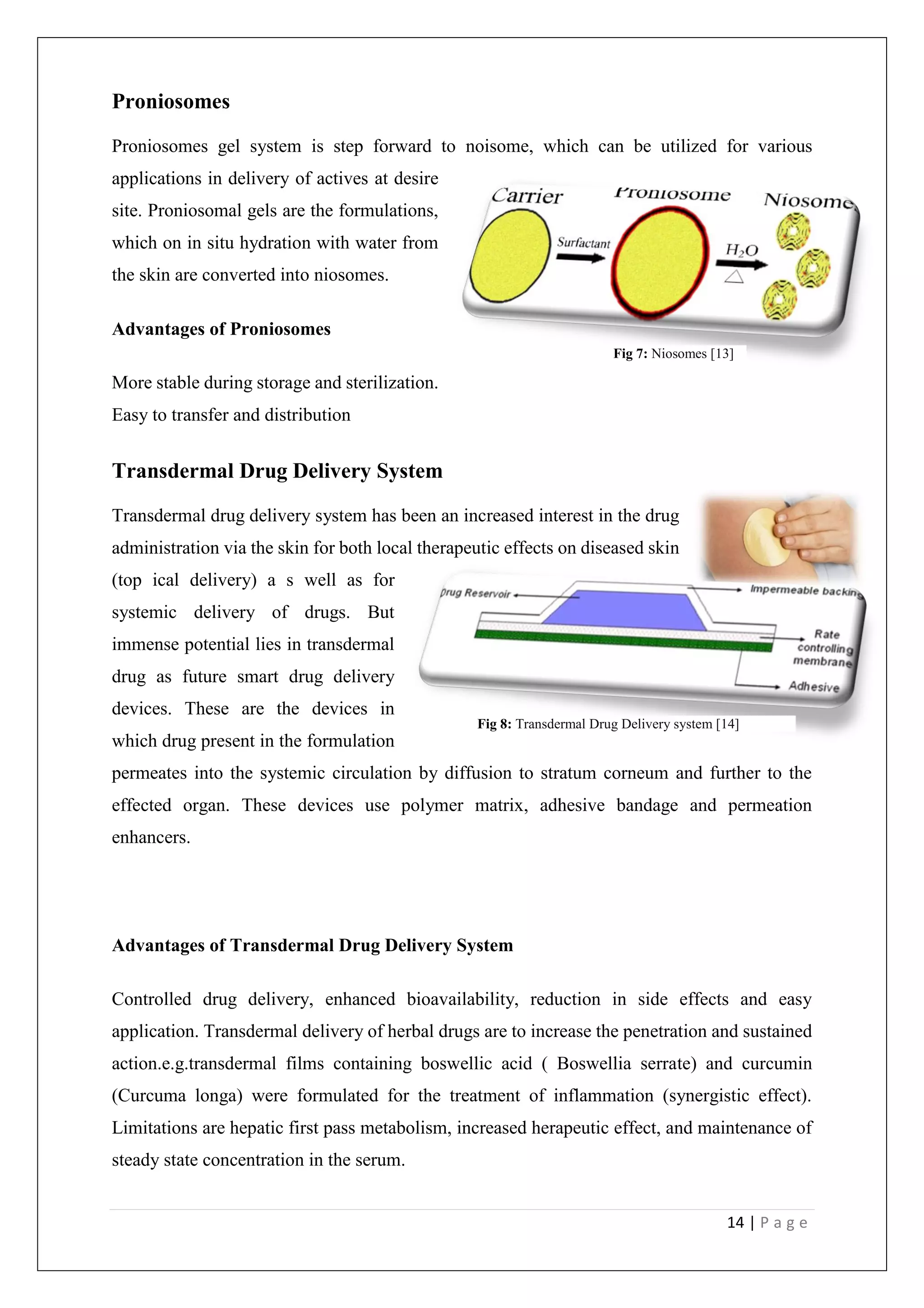 14 | P a g e
Proniosomes
Proniosomes gel system is step forward to noisome, which can be utilized for various
applications in delivery of actives at desire
site. Proniosomal gels are the formulations,
which on in situ hydration with water from
the skin are converted into niosomes.
Advantages of Proniosomes
More stable during storage and sterilization.
Easy to transfer and distribution
Transdermal Drug Delivery System
Transdermal drug delivery system has been an increased interest in the drug
administration via the skin for both local therapeutic effects on diseased skin
(top ical delivery) a s well as for
systemic delivery of drugs. But
immense potential lies in transdermal
drug as future smart drug delivery
devices. These are the devices in
which drug present in the formulation
permeates into the systemic circulation by diffusion to stratum corneum and further to the
effected organ. These devices use polymer matrix, adhesive bandage and permeation
enhancers.
Advantages of Transdermal Drug Delivery System
Controlled drug delivery, enhanced bioavailability, reduction in side effects and easy
application. Transdermal delivery of herbal drugs are to increase the penetration and sustained
action.e.g.transdermal films containing boswellic acid ( Boswellia serrate) and curcumin
(Curcuma longa) were formulated for the treatment of inflammation (synergistic effect).
Limitations are hepatic first pass metabolism, increased herapeutic effect, and maintenance of
steady state concentration in the serum.
Fig 7: Niosomes [13]
Fig 8: Transdermal Drug Delivery system [14]
 