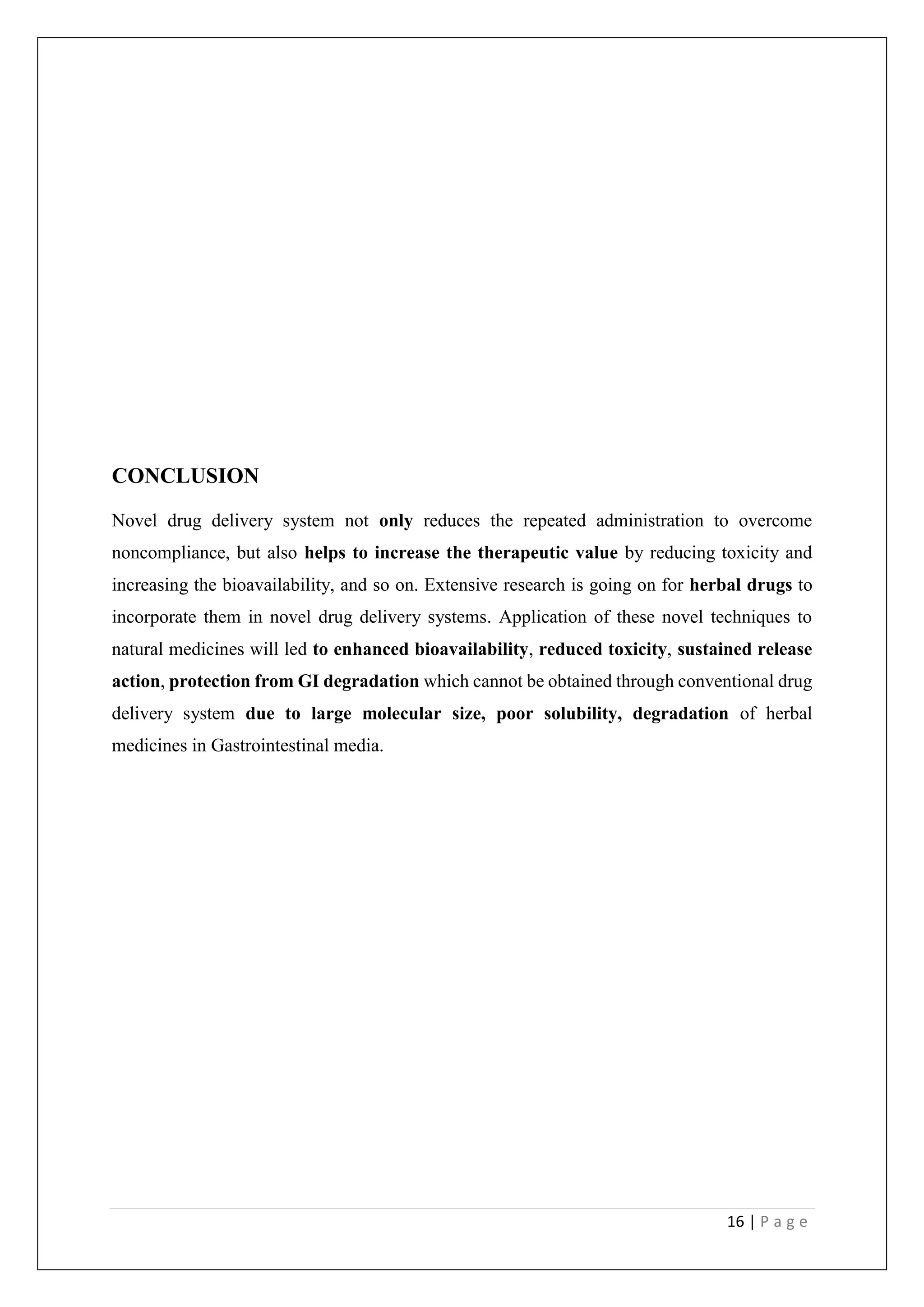 16 | P a g e
CONCLUSION
Novel drug delivery system not only reduces the repeated administration to overcome
noncompliance, but also helps to increase the therapeutic value by reducing toxicity and
increasing the bioavailability, and so on. Extensive research is going on for herbal drugs to
incorporate them in novel drug delivery systems. Application of these novel techniques to
natural medicines will led to enhanced bioavailability, reduced toxicity, sustained release
action, protection from GI degradation which cannot be obtained through conventional drug
delivery system due to large molecular size, poor solubility, degradation of herbal
medicines in Gastrointestinal media.
 